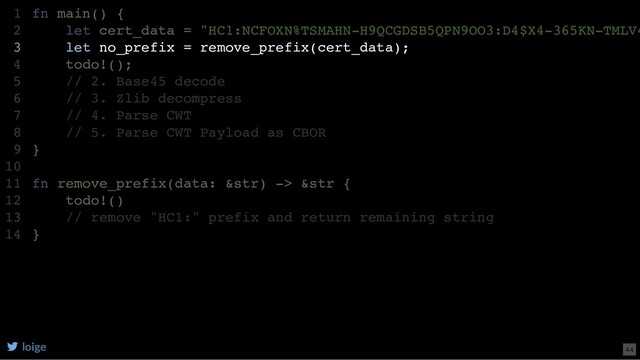 fn main() {
let cert_data = "HC1:NCFOXN%TSMAHN-H9QCGDSB5QPN9OO3:D4$X4-365KN-TMLV4
let no_prefix = remove_prefix(cert_data);
todo!();
// 2. Base45 decode
// 3. Zlib decompress
// 4. Parse CWT
// 5. Parse CWT Payload as CBOR
}
fn remove_prefix(data: &str) -> &str {
todo!()
// remove "HC1:" prefix and return remaining string
}
1
2
3
4
5
6
7
8
9
10
11
12
13
14
let no_prefix = remove_prefix(cert_data);
fn main() {
1
let cert_data = "HC1:NCFOXN%TSMAHN-H9QCGDSB5QPN9OO3:D4$X4-365KN-TMLV4
2
3
todo!();
4
// 2. Base45 decode
5
// 3. Zlib decompress
6
// 4. Parse CWT
7
// 5. Parse CWT Payload as CBOR
8
}
9
10
fn remove_prefix(data: &str) -> &str {
11
todo!()
12
// remove "HC1:" prefix and return remaining string
13
}
14
loige 44
