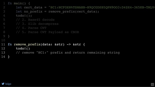 fn main() {
let cert_data = "HC1:NCFOXN%TSMAHN-H9QCGDSB5QPN9OO3:D4$X4-365KN-TMLV4
let no_prefix = remove_prefix(cert_data);
todo!();
// 2. Base45 decode
// 3. Zlib decompress
// 4. Parse CWT
// 5. Parse CWT Payload as CBOR
}
fn remove_prefix(data: &str) -> &str {
todo!()
// remove "HC1:" prefix and return remaining string
}
1
2
3
4
5
6
7
8
9
10
11
12
13
14
let no_prefix = remove_prefix(cert_data);
fn main() {
1
let cert_data = "HC1:NCFOXN%TSMAHN-H9QCGDSB5QPN9OO3:D4$X4-365KN-TMLV4
2
3
todo!();
4
// 2. Base45 decode
5
// 3. Zlib decompress
6
// 4. Parse CWT
7
// 5. Parse CWT Payload as CBOR
8
}
9
10
fn remove_prefix(data: &str) -> &str {
11
todo!()
12
// remove "HC1:" prefix and return remaining string
13
}
14
fn remove_prefix(data: &str) -> &str {
todo!()
// remove "HC1:" prefix and return remaining string
}
fn main() {
1
let cert_data = "HC1:NCFOXN%TSMAHN-H9QCGDSB5QPN9OO3:D4$X4-365KN-TMLV4
2
let no_prefix = remove_prefix(cert_data);
3
todo!();
4
// 2. Base45 decode
5
// 3. Zlib decompress
6
// 4. Parse CWT
7
// 5. Parse CWT Payload as CBOR
8
}
9
10
11
12
13
14
loige 44
