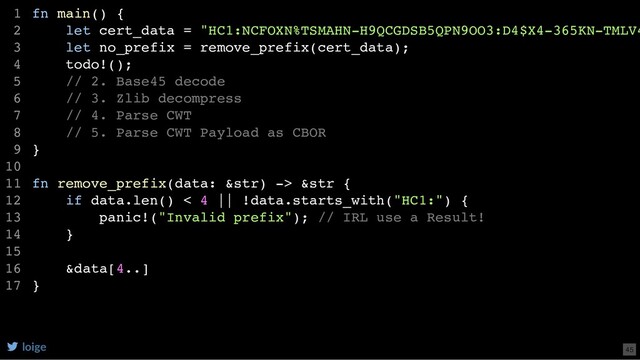 fn main() {
let cert_data = "HC1:NCFOXN%TSMAHN-H9QCGDSB5QPN9OO3:D4$X4-365KN-TMLV4
let no_prefix = remove_prefix(cert_data);
todo!();
// 2. Base45 decode
// 3. Zlib decompress
// 4. Parse CWT
// 5. Parse CWT Payload as CBOR
}
fn remove_prefix(data: &str) -> &str {
if data.len() < 4 || !data.starts_with("HC1:") {
panic!("Invalid prefix"); // IRL use a Result!
}
&data[4..]
}
1
2
3
4
5
6
7
8
9
10
11
12
13
14
15
16
17
loige 45
