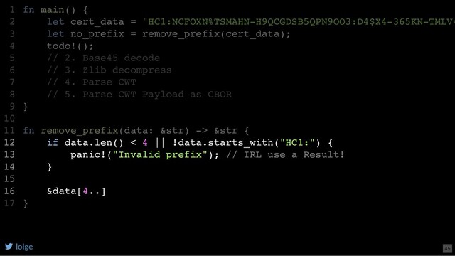 fn main() {
let cert_data = "HC1:NCFOXN%TSMAHN-H9QCGDSB5QPN9OO3:D4$X4-365KN-TMLV4
let no_prefix = remove_prefix(cert_data);
todo!();
// 2. Base45 decode
// 3. Zlib decompress
// 4. Parse CWT
// 5. Parse CWT Payload as CBOR
}
fn remove_prefix(data: &str) -> &str {
if data.len() < 4 || !data.starts_with("HC1:") {
panic!("Invalid prefix"); // IRL use a Result!
}
&data[4..]
}
1
2
3
4
5
6
7
8
9
10
11
12
13
14
15
16
17
if data.len() < 4 || !data.starts_with("HC1:") {
panic!("Invalid prefix"); // IRL use a Result!
}
&data[4..]
fn main() {
1
let cert_data = "HC1:NCFOXN%TSMAHN-H9QCGDSB5QPN9OO3:D4$X4-365KN-TMLV4
2
let no_prefix = remove_prefix(cert_data);
3
todo!();
4
// 2. Base45 decode
5
// 3. Zlib decompress
6
// 4. Parse CWT
7
// 5. Parse CWT Payload as CBOR
8
}
9
10
fn remove_prefix(data: &str) -> &str {
11
12
13
14
15
16
}
17
loige 45
