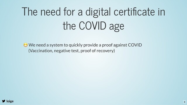 The need for a digital certiﬁcate in
the COVID age
loige
😷 We need a system to quickly provide a proof against COVID
(Vaccination, negative test, proof of recovery)
8
