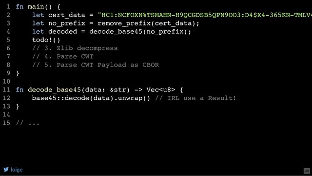 fn main() {
let cert_data = "HC1:NCFOXN%TSMAHN-H9QCGDSB5QPN9OO3:D4$X4-365KN-TMLV4
let no_prefix = remove_prefix(cert_data);
let decoded = decode_base45(no_prefix);
todo!()
// 3. Zlib decompress
// 4. Parse CWT
// 5. Parse CWT Payload as CBOR
}
fn decode_base45(data: &str) -> Vec {
base45::decode(data).unwrap() // IRL use a Result!
}
// ...
1
2
3
4
5
6
7
8
9
10
11
12
13
14
15
loige 48
