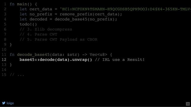 fn main() {
let cert_data = "HC1:NCFOXN%TSMAHN-H9QCGDSB5QPN9OO3:D4$X4-365KN-TMLV4
let no_prefix = remove_prefix(cert_data);
let decoded = decode_base45(no_prefix);
todo!()
// 3. Zlib decompress
// 4. Parse CWT
// 5. Parse CWT Payload as CBOR
}
fn decode_base45(data: &str) -> Vec {
base45::decode(data).unwrap() // IRL use a Result!
}
// ...
1
2
3
4
5
6
7
8
9
10
11
12
13
14
15
base45::decode(data).unwrap() // IRL use a Result!
fn main() {
1
let cert_data = "HC1:NCFOXN%TSMAHN-H9QCGDSB5QPN9OO3:D4$X4-365KN-TMLV4
2
let no_prefix = remove_prefix(cert_data);
3
let decoded = decode_base45(no_prefix);
4
todo!()
5
// 3. Zlib decompress
6
// 4. Parse CWT
7
// 5. Parse CWT Payload as CBOR
8
}
9
10
fn decode_base45(data: &str) -> Vec {
11
12
}
13
14
// ...
15
loige 48
