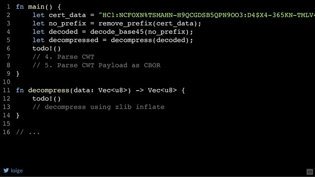 fn main() {
let cert_data = "HC1:NCFOXN%TSMAHN-H9QCGDSB5QPN9OO3:D4$X4-365KN-TMLV4
let no_prefix = remove_prefix(cert_data);
let decoded = decode_base45(no_prefix);
let decompressed = decompress(decoded);
todo!()
// 4. Parse CWT
// 5. Parse CWT Payload as CBOR
}
fn decompress(data: Vec) -> Vec {
todo!()
// decompress using zlib inflate
}
// ...
1
2
3
4
5
6
7
8
9
10
11
12
13
14
15
16
loige 49
