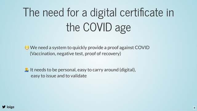 The need for a digital certiﬁcate in
the COVID age
loige
😷 We need a system to quickly provide a proof against COVID
(Vaccination, negative test, proof of recovery)
It needs to be personal, easy to carry around (digital),
easy to issue and to validate
8
