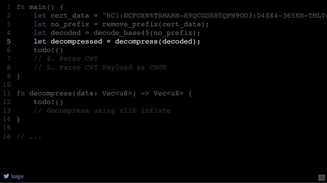 fn main() {
let cert_data = "HC1:NCFOXN%TSMAHN-H9QCGDSB5QPN9OO3:D4$X4-365KN-TMLV4
let no_prefix = remove_prefix(cert_data);
let decoded = decode_base45(no_prefix);
let decompressed = decompress(decoded);
todo!()
// 4. Parse CWT
// 5. Parse CWT Payload as CBOR
}
fn decompress(data: Vec) -> Vec {
todo!()
// decompress using zlib inflate
}
// ...
1
2
3
4
5
6
7
8
9
10
11
12
13
14
15
16
let decompressed = decompress(decoded);
fn main() {
1
let cert_data = "HC1:NCFOXN%TSMAHN-H9QCGDSB5QPN9OO3:D4$X4-365KN-TMLV4
2
let no_prefix = remove_prefix(cert_data);
3
let decoded = decode_base45(no_prefix);
4
5
todo!()
6
// 4. Parse CWT
7
// 5. Parse CWT Payload as CBOR
8
}
9
10
fn decompress(data: Vec) -> Vec {
11
todo!()
12
// decompress using zlib inflate
13
}
14
15
// ...
16
loige 49
