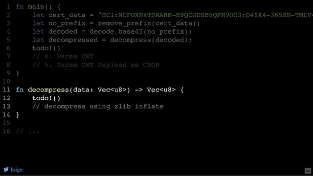 fn main() {
let cert_data = "HC1:NCFOXN%TSMAHN-H9QCGDSB5QPN9OO3:D4$X4-365KN-TMLV4
let no_prefix = remove_prefix(cert_data);
let decoded = decode_base45(no_prefix);
let decompressed = decompress(decoded);
todo!()
// 4. Parse CWT
// 5. Parse CWT Payload as CBOR
}
fn decompress(data: Vec) -> Vec {
todo!()
// decompress using zlib inflate
}
// ...
1
2
3
4
5
6
7
8
9
10
11
12
13
14
15
16
let decompressed = decompress(decoded);
fn main() {
1
let cert_data = "HC1:NCFOXN%TSMAHN-H9QCGDSB5QPN9OO3:D4$X4-365KN-TMLV4
2
let no_prefix = remove_prefix(cert_data);
3
let decoded = decode_base45(no_prefix);
4
5
todo!()
6
// 4. Parse CWT
7
// 5. Parse CWT Payload as CBOR
8
}
9
10
fn decompress(data: Vec) -> Vec {
11
todo!()
12
// decompress using zlib inflate
13
}
14
15
// ...
16
fn decompress(data: Vec) -> Vec {
todo!()
// decompress using zlib inflate
}
fn main() {
1
let cert_data = "HC1:NCFOXN%TSMAHN-H9QCGDSB5QPN9OO3:D4$X4-365KN-TMLV4
2
let no_prefix = remove_prefix(cert_data);
3
let decoded = decode_base45(no_prefix);
4
let decompressed = decompress(decoded);
5
todo!()
6
// 4. Parse CWT
7
// 5. Parse CWT Payload as CBOR
8
}
9
10
11
12
13
14
15
// ...
16
loige 49
