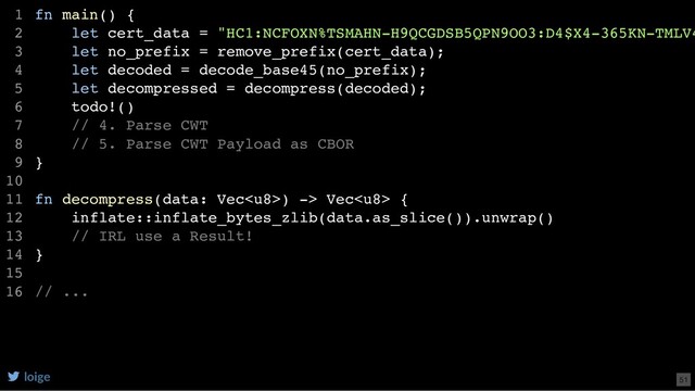 fn main() {
let cert_data = "HC1:NCFOXN%TSMAHN-H9QCGDSB5QPN9OO3:D4$X4-365KN-TMLV4
let no_prefix = remove_prefix(cert_data);
let decoded = decode_base45(no_prefix);
let decompressed = decompress(decoded);
todo!()
// 4. Parse CWT
// 5. Parse CWT Payload as CBOR
}
fn decompress(data: Vec) -> Vec {
inflate::inflate_bytes_zlib(data.as_slice()).unwrap()
// IRL use a Result!
}
// ...
1
2
3
4
5
6
7
8
9
10
11
12
13
14
15
16
loige 51
