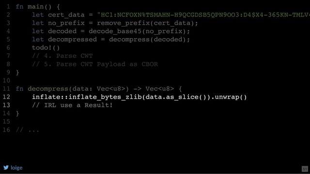 fn main() {
let cert_data = "HC1:NCFOXN%TSMAHN-H9QCGDSB5QPN9OO3:D4$X4-365KN-TMLV4
let no_prefix = remove_prefix(cert_data);
let decoded = decode_base45(no_prefix);
let decompressed = decompress(decoded);
todo!()
// 4. Parse CWT
// 5. Parse CWT Payload as CBOR
}
fn decompress(data: Vec) -> Vec {
inflate::inflate_bytes_zlib(data.as_slice()).unwrap()
// IRL use a Result!
}
// ...
1
2
3
4
5
6
7
8
9
10
11
12
13
14
15
16
inflate::inflate_bytes_zlib(data.as_slice()).unwrap()
// IRL use a Result!
fn main() {
1
let cert_data = "HC1:NCFOXN%TSMAHN-H9QCGDSB5QPN9OO3:D4$X4-365KN-TMLV4
2
let no_prefix = remove_prefix(cert_data);
3
let decoded = decode_base45(no_prefix);
4
let decompressed = decompress(decoded);
5
todo!()
6
// 4. Parse CWT
7
// 5. Parse CWT Payload as CBOR
8
}
9
10
fn decompress(data: Vec) -> Vec {
11
12
13
}
14
15
// ...
16
loige 51

