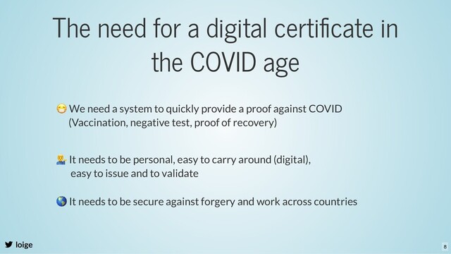 The need for a digital certiﬁcate in
the COVID age
loige
😷 We need a system to quickly provide a proof against COVID
(Vaccination, negative test, proof of recovery)
It needs to be personal, easy to carry around (digital),
easy to issue and to validate
🌎 It needs to be secure against forgery and work across countries
8
