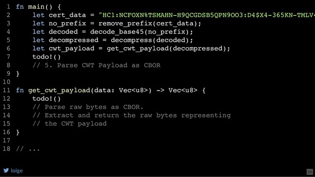fn main() {
let cert_data = "HC1:NCFOXN%TSMAHN-H9QCGDSB5QPN9OO3:D4$X4-365KN-TMLV4
let no_prefix = remove_prefix(cert_data);
let decoded = decode_base45(no_prefix);
let decompressed = decompress(decoded);
let cwt_payload = get_cwt_payload(decompressed);
todo!()
// 5. Parse CWT Payload as CBOR
}
fn get_cwt_payload(data: Vec) -> Vec {
todo!()
// Parse raw bytes as CBOR.
// Extract and return the raw bytes representing
// the CWT payload
}
// ...
1
2
3
4
5
6
7
8
9
10
11
12
13
14
15
16
17
18
loige 54
