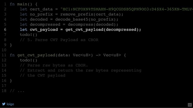 fn main() {
let cert_data = "HC1:NCFOXN%TSMAHN-H9QCGDSB5QPN9OO3:D4$X4-365KN-TMLV4
let no_prefix = remove_prefix(cert_data);
let decoded = decode_base45(no_prefix);
let decompressed = decompress(decoded);
let cwt_payload = get_cwt_payload(decompressed);
todo!()
// 5. Parse CWT Payload as CBOR
}
fn get_cwt_payload(data: Vec) -> Vec {
todo!()
// Parse raw bytes as CBOR.
// Extract and return the raw bytes representing
// the CWT payload
}
// ...
1
2
3
4
5
6
7
8
9
10
11
12
13
14
15
16
17
18
let cwt_payload = get_cwt_payload(decompressed);
fn main() {
1
let cert_data = "HC1:NCFOXN%TSMAHN-H9QCGDSB5QPN9OO3:D4$X4-365KN-TMLV4
2
let no_prefix = remove_prefix(cert_data);
3
let decoded = decode_base45(no_prefix);
4
let decompressed = decompress(decoded);
5
6
todo!()
7
// 5. Parse CWT Payload as CBOR
8
}
9
10
fn get_cwt_payload(data: Vec) -> Vec {
11
todo!()
12
// Parse raw bytes as CBOR.
13
// Extract and return the raw bytes representing
14
// the CWT payload
15
}
16
17
// ...
18
loige 54
