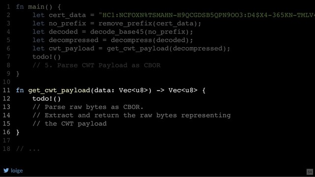 fn main() {
let cert_data = "HC1:NCFOXN%TSMAHN-H9QCGDSB5QPN9OO3:D4$X4-365KN-TMLV4
let no_prefix = remove_prefix(cert_data);
let decoded = decode_base45(no_prefix);
let decompressed = decompress(decoded);
let cwt_payload = get_cwt_payload(decompressed);
todo!()
// 5. Parse CWT Payload as CBOR
}
fn get_cwt_payload(data: Vec) -> Vec {
todo!()
// Parse raw bytes as CBOR.
// Extract and return the raw bytes representing
// the CWT payload
}
// ...
1
2
3
4
5
6
7
8
9
10
11
12
13
14
15
16
17
18
let cwt_payload = get_cwt_payload(decompressed);
fn main() {
1
let cert_data = "HC1:NCFOXN%TSMAHN-H9QCGDSB5QPN9OO3:D4$X4-365KN-TMLV4
2
let no_prefix = remove_prefix(cert_data);
3
let decoded = decode_base45(no_prefix);
4
let decompressed = decompress(decoded);
5
6
todo!()
7
// 5. Parse CWT Payload as CBOR
8
}
9
10
fn get_cwt_payload(data: Vec) -> Vec {
11
todo!()
12
// Parse raw bytes as CBOR.
13
// Extract and return the raw bytes representing
14
// the CWT payload
15
}
16
17
// ...
18
fn get_cwt_payload(data: Vec) -> Vec {
todo!()
// Parse raw bytes as CBOR.
// Extract and return the raw bytes representing
// the CWT payload
}
fn main() {
1
let cert_data = "HC1:NCFOXN%TSMAHN-H9QCGDSB5QPN9OO3:D4$X4-365KN-TMLV4
2
let no_prefix = remove_prefix(cert_data);
3
let decoded = decode_base45(no_prefix);
4
let decompressed = decompress(decoded);
5
let cwt_payload = get_cwt_payload(decompressed);
6
todo!()
7
// 5. Parse CWT Payload as CBOR
8
}
9
10
11
12
13
14
15
16
17
// ...
18
loige 54
