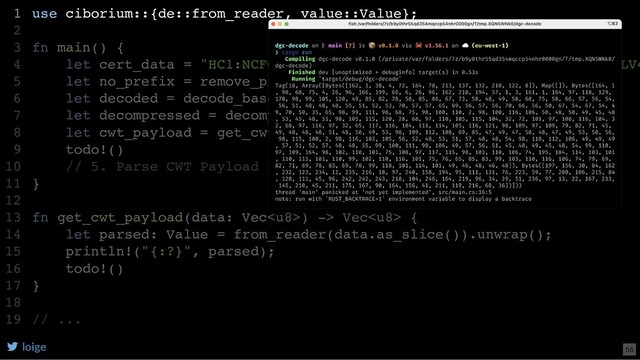 use ciborium::{de::from_reader, value::Value};
fn main() {
let cert_data = "HC1:NCFOXN%TSMAHN-H9QCGDSB5QPN9OO3:D4$X4-365KN-TMLV4
let no_prefix = remove_prefix(cert_data);
let decoded = decode_base45(no_prefix);
let decompressed = decompress(decoded);
let cwt_payload = get_cwt_payload(decompressed);
todo!()
// 5. Parse CWT Payload as CBOR
}
fn get_cwt_payload(data: Vec) -> Vec {
let parsed: Value = from_reader(data.as_slice()).unwrap();
println!("{:?}", parsed);
todo!()
}
// ...
1
2
3
4
5
6
7
8
9
10
11
12
13
14
15
16
17
18
19
use ciborium::{de::from_reader, value::Value};
1
2
fn main() {
3
let cert_data = "HC1:NCFOXN%TSMAHN-H9QCGDSB5QPN9OO3:D4$X4-365KN-TMLV4
4
let no_prefix = remove_prefix(cert_data);
5
let decoded = decode_base45(no_prefix);
6
let decompressed = decompress(decoded);
7
let cwt_payload = get_cwt_payload(decompressed);
8
todo!()
9
// 5. Parse CWT Payload as CBOR
10
}
11
12
fn get_cwt_payload(data: Vec) -> Vec {
13
let parsed: Value = from_reader(data.as_slice()).unwrap();
14
println!("{:?}", parsed);
15
todo!()
16
}
17
18
// ...
19
loige 56
