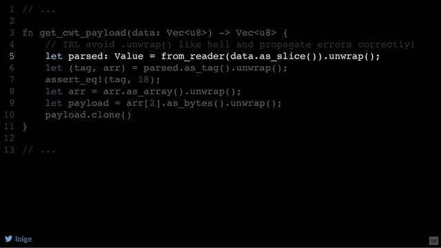 // ...
fn get_cwt_payload(data: Vec) -> Vec {
// IRL avoid .unwrap() like hell and propagate errors correctly!
let parsed: Value = from_reader(data.as_slice()).unwrap();
let (tag, arr) = parsed.as_tag().unwrap();
assert_eq!(tag, 18);
let arr = arr.as_array().unwrap();
let payload = arr[2].as_bytes().unwrap();
payload.clone()
}
// ...
1
2
3
4
5
6
7
8
9
10
11
12
13
let parsed: Value = from_reader(data.as_slice()).unwrap();
// ...
1
2
fn get_cwt_payload(data: Vec) -> Vec {
3
// IRL avoid .unwrap() like hell and propagate errors correctly!
4
5
let (tag, arr) = parsed.as_tag().unwrap();
6
assert_eq!(tag, 18);
7
let arr = arr.as_array().unwrap();
8
let payload = arr[2].as_bytes().unwrap();
9
payload.clone()
10
}
11
12
// ...
13
loige 58
