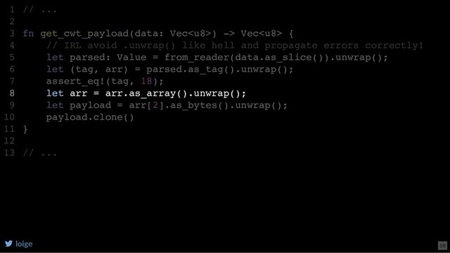 // ...
fn get_cwt_payload(data: Vec) -> Vec {
// IRL avoid .unwrap() like hell and propagate errors correctly!
let parsed: Value = from_reader(data.as_slice()).unwrap();
let (tag, arr) = parsed.as_tag().unwrap();
assert_eq!(tag, 18);
let arr = arr.as_array().unwrap();
let payload = arr[2].as_bytes().unwrap();
payload.clone()
}
// ...
1
2
3
4
5
6
7
8
9
10
11
12
13
let parsed: Value = from_reader(data.as_slice()).unwrap();
// ...
1
2
fn get_cwt_payload(data: Vec) -> Vec {
3
// IRL avoid .unwrap() like hell and propagate errors correctly!
4
5
let (tag, arr) = parsed.as_tag().unwrap();
6
assert_eq!(tag, 18);
7
let arr = arr.as_array().unwrap();
8
let payload = arr[2].as_bytes().unwrap();
9
payload.clone()
10
}
11
12
// ...
13
let (tag, arr) = parsed.as_tag().unwrap();
assert_eq!(tag, 18);
// ...
1
2
fn get_cwt_payload(data: Vec) -> Vec {
3
// IRL avoid .unwrap() like hell and propagate errors correctly!
4
let parsed: Value = from_reader(data.as_slice()).unwrap();
5
6
7
let arr = arr.as_array().unwrap();
8
let payload = arr[2].as_bytes().unwrap();
9
payload.clone()
10
}
11
12
// ...
13
let arr = arr.as_array().unwrap();
// ...
1
2
fn get_cwt_payload(data: Vec) -> Vec {
3
// IRL avoid .unwrap() like hell and propagate errors correctly!
4
let parsed: Value = from_reader(data.as_slice()).unwrap();
5
let (tag, arr) = parsed.as_tag().unwrap();
6
assert_eq!(tag, 18);
7
8
let payload = arr[2].as_bytes().unwrap();
9
payload.clone()
10
}
11
12
// ...
13
loige 58
