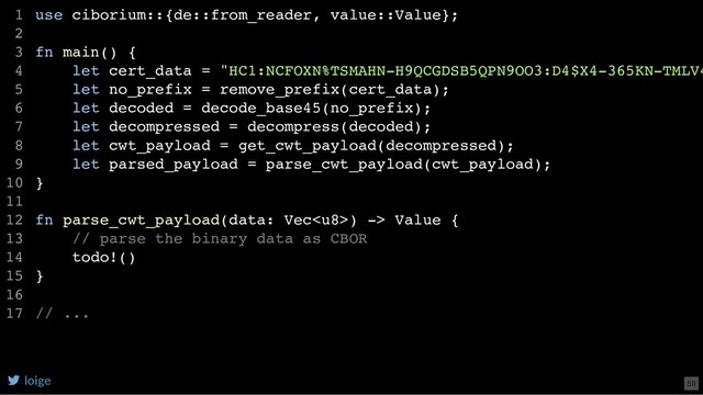 use ciborium::{de::from_reader, value::Value};
fn main() {
let cert_data = "HC1:NCFOXN%TSMAHN-H9QCGDSB5QPN9OO3:D4$X4-365KN-TMLV4
let no_prefix = remove_prefix(cert_data);
let decoded = decode_base45(no_prefix);
let decompressed = decompress(decoded);
let cwt_payload = get_cwt_payload(decompressed);
let parsed_payload = parse_cwt_payload(cwt_payload);
}
fn parse_cwt_payload(data: Vec) -> Value {
// parse the binary data as CBOR
todo!()
}
// ...
1
2
3
4
5
6
7
8
9
10
11
12
13
14
15
16
17
loige 59
