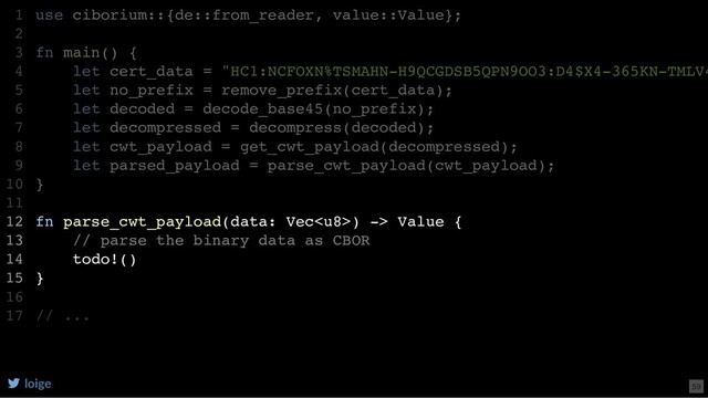 use ciborium::{de::from_reader, value::Value};
fn main() {
let cert_data = "HC1:NCFOXN%TSMAHN-H9QCGDSB5QPN9OO3:D4$X4-365KN-TMLV4
let no_prefix = remove_prefix(cert_data);
let decoded = decode_base45(no_prefix);
let decompressed = decompress(decoded);
let cwt_payload = get_cwt_payload(decompressed);
let parsed_payload = parse_cwt_payload(cwt_payload);
}
fn parse_cwt_payload(data: Vec) -> Value {
// parse the binary data as CBOR
todo!()
}
// ...
1
2
3
4
5
6
7
8
9
10
11
12
13
14
15
16
17
let parsed_payload = parse_cwt_payload(cwt_payload);
use ciborium::{de::from_reader, value::Value};
1
2
fn main() {
3
let cert_data = "HC1:NCFOXN%TSMAHN-H9QCGDSB5QPN9OO3:D4$X4-365KN-TMLV4
4
let no_prefix = remove_prefix(cert_data);
5
let decoded = decode_base45(no_prefix);
6
let decompressed = decompress(decoded);
7
let cwt_payload = get_cwt_payload(decompressed);
8
9
}
10
11
fn parse_cwt_payload(data: Vec) -> Value {
12
// parse the binary data as CBOR
13
todo!()
14
}
15
16
// ...
17
fn parse_cwt_payload(data: Vec) -> Value {
// parse the binary data as CBOR
todo!()
}
use ciborium::{de::from_reader, value::Value};
1
2
fn main() {
3
let cert_data = "HC1:NCFOXN%TSMAHN-H9QCGDSB5QPN9OO3:D4$X4-365KN-TMLV4
4
let no_prefix = remove_prefix(cert_data);
5
let decoded = decode_base45(no_prefix);
6
let decompressed = decompress(decoded);
7
let cwt_payload = get_cwt_payload(decompressed);
8
let parsed_payload = parse_cwt_payload(cwt_payload);
9
}
10
11
12
13
14
15
16
// ...
17
loige 59
