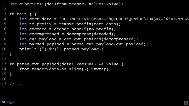 use ciborium::{de::from_reader, value::Value};
fn main() {
let cert_data = "HC1:NCFOXN%TSMAHN-H9QCGDSB5QPN9OO3:D4$X4-365KN-TMLV4
let no_prefix = remove_prefix(cert_data);
let decoded = decode_base45(no_prefix);
let decompressed = decompress(decoded);
let cwt_payload = get_cwt_payload(decompressed);
let parsed_payload = parse_cwt_payload(cwt_payload);
println!("{:#?}", parsed_payload);
}
fn parse_cwt_payload(data: Vec) -> Value {
from_reader(data.as_slice()).unwrap()
}
// ...
1
2
3
4
5
6
7
8
9
10
11
12
13
14
15
16
17
loige 60
