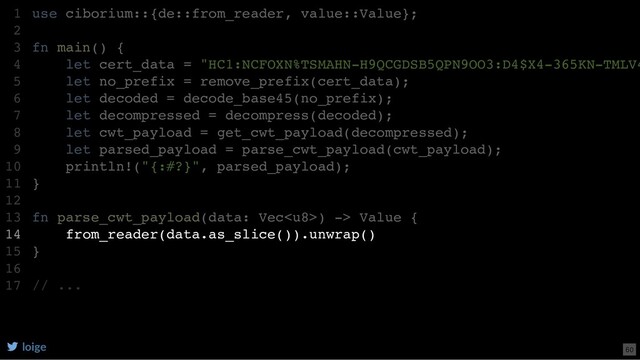 use ciborium::{de::from_reader, value::Value};
fn main() {
let cert_data = "HC1:NCFOXN%TSMAHN-H9QCGDSB5QPN9OO3:D4$X4-365KN-TMLV4
let no_prefix = remove_prefix(cert_data);
let decoded = decode_base45(no_prefix);
let decompressed = decompress(decoded);
let cwt_payload = get_cwt_payload(decompressed);
let parsed_payload = parse_cwt_payload(cwt_payload);
println!("{:#?}", parsed_payload);
}
fn parse_cwt_payload(data: Vec) -> Value {
from_reader(data.as_slice()).unwrap()
}
// ...
1
2
3
4
5
6
7
8
9
10
11
12
13
14
15
16
17
from_reader(data.as_slice()).unwrap()
use ciborium::{de::from_reader, value::Value};
1
2
fn main() {
3
let cert_data = "HC1:NCFOXN%TSMAHN-H9QCGDSB5QPN9OO3:D4$X4-365KN-TMLV4
4
let no_prefix = remove_prefix(cert_data);
5
let decoded = decode_base45(no_prefix);
6
let decompressed = decompress(decoded);
7
let cwt_payload = get_cwt_payload(decompressed);
8
let parsed_payload = parse_cwt_payload(cwt_payload);
9
println!("{:#?}", parsed_payload);
10
}
11
12
fn parse_cwt_payload(data: Vec) -> Value {
13
14
}
15
16
// ...
17
loige 60
