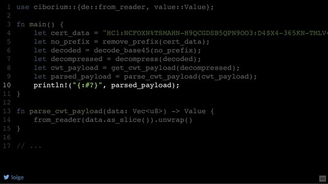 use ciborium::{de::from_reader, value::Value};
fn main() {
let cert_data = "HC1:NCFOXN%TSMAHN-H9QCGDSB5QPN9OO3:D4$X4-365KN-TMLV4
let no_prefix = remove_prefix(cert_data);
let decoded = decode_base45(no_prefix);
let decompressed = decompress(decoded);
let cwt_payload = get_cwt_payload(decompressed);
let parsed_payload = parse_cwt_payload(cwt_payload);
println!("{:#?}", parsed_payload);
}
fn parse_cwt_payload(data: Vec) -> Value {
from_reader(data.as_slice()).unwrap()
}
// ...
1
2
3
4
5
6
7
8
9
10
11
12
13
14
15
16
17
from_reader(data.as_slice()).unwrap()
use ciborium::{de::from_reader, value::Value};
1
2
fn main() {
3
let cert_data = "HC1:NCFOXN%TSMAHN-H9QCGDSB5QPN9OO3:D4$X4-365KN-TMLV4
4
let no_prefix = remove_prefix(cert_data);
5
let decoded = decode_base45(no_prefix);
6
let decompressed = decompress(decoded);
7
let cwt_payload = get_cwt_payload(decompressed);
8
let parsed_payload = parse_cwt_payload(cwt_payload);
9
println!("{:#?}", parsed_payload);
10
}
11
12
fn parse_cwt_payload(data: Vec) -> Value {
13
14
}
15
16
// ...
17
println!("{:#?}", parsed_payload);
use ciborium::{de::from_reader, value::Value};
1
2
fn main() {
3
let cert_data = "HC1:NCFOXN%TSMAHN-H9QCGDSB5QPN9OO3:D4$X4-365KN-TMLV4
4
let no_prefix = remove_prefix(cert_data);
5
let decoded = decode_base45(no_prefix);
6
let decompressed = decompress(decoded);
7
let cwt_payload = get_cwt_payload(decompressed);
8
let parsed_payload = parse_cwt_payload(cwt_payload);
9
10
}
11
12
fn parse_cwt_payload(data: Vec) -> Value {
13
from_reader(data.as_slice()).unwrap()
14
}
15
16
// ...
17
loige 60
