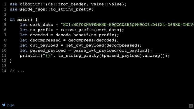 use ciborium::{de::from_reader, value::Value};
use serde_json::to_string_pretty;
fn main() {
let cert_data = "HC1:NCFOXN%TSMAHN-H9QCGDSB5QPN9OO3:D4$X4-365KN-TMLV4
let no_prefix = remove_prefix(cert_data);
let decoded = decode_base45(no_prefix);
let decompressed = decompress(decoded);
let cwt_payload = get_cwt_payload(decompressed);
let parsed_payload = parse_cwt_payload(cwt_payload);
println!("{}", to_string_pretty(&parsed_payload).unwrap());
}
// ...
1
2
3
4
5
6
7
8
9
10
11
12
13
14
loige 63
