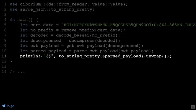 use ciborium::{de::from_reader, value::Value};
use serde_json::to_string_pretty;
fn main() {
let cert_data = "HC1:NCFOXN%TSMAHN-H9QCGDSB5QPN9OO3:D4$X4-365KN-TMLV4
let no_prefix = remove_prefix(cert_data);
let decoded = decode_base45(no_prefix);
let decompressed = decompress(decoded);
let cwt_payload = get_cwt_payload(decompressed);
let parsed_payload = parse_cwt_payload(cwt_payload);
println!("{}", to_string_pretty(&parsed_payload).unwrap());
}
// ...
1
2
3
4
5
6
7
8
9
10
11
12
13
14
use serde_json::to_string_pretty;
use ciborium::{de::from_reader, value::Value};
1
2
3
fn main() {
4
let cert_data = "HC1:NCFOXN%TSMAHN-H9QCGDSB5QPN9OO3:D4$X4-365KN-TMLV4
5
let no_prefix = remove_prefix(cert_data);
6
let decoded = decode_base45(no_prefix);
7
let decompressed = decompress(decoded);
8
let cwt_payload = get_cwt_payload(decompressed);
9
let parsed_payload = parse_cwt_payload(cwt_payload);
10
println!("{}", to_string_pretty(&parsed_payload).unwrap());
11
}
12
13
// ...
14
println!("{}", to_string_pretty(&parsed_payload).unwrap());
use ciborium::{de::from_reader, value::Value};
1
use serde_json::to_string_pretty;
2
3
fn main() {
4
let cert_data = "HC1:NCFOXN%TSMAHN-H9QCGDSB5QPN9OO3:D4$X4-365KN-TMLV4
5
let no_prefix = remove_prefix(cert_data);
6
let decoded = decode_base45(no_prefix);
7
let decompressed = decompress(decoded);
8
let cwt_payload = get_cwt_payload(decompressed);
9
let parsed_payload = parse_cwt_payload(cwt_payload);
10
11
}
12
13
// ...
14
loige 63
