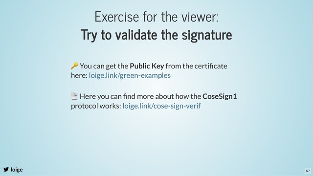 Exercise for the viewer:
Try to validate the signature
loige
🔑 You can get the Public Key from the certiﬁcate
here: loige.link/green-examples
📑 Here you can ﬁnd more about how the CoseSign1
protocol works: loige.link/cose-sign-verif
67
