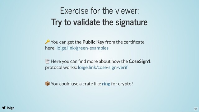 Exercise for the viewer:
Try to validate the signature
loige
🔑 You can get the Public Key from the certiﬁcate
here: loige.link/green-examples
📑 Here you can ﬁnd more about how the CoseSign1
protocol works: loige.link/cose-sign-verif
📦 You could use a crate like for crypto!
ring
67

