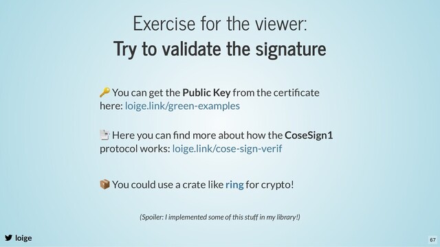 Exercise for the viewer:
Try to validate the signature
loige
🔑 You can get the Public Key from the certiﬁcate
here: loige.link/green-examples
📑 Here you can ﬁnd more about how the CoseSign1
protocol works: loige.link/cose-sign-verif
📦 You could use a crate like for crypto!
ring
(Spoiler: I implemented some of this stuff in my library!)
67

