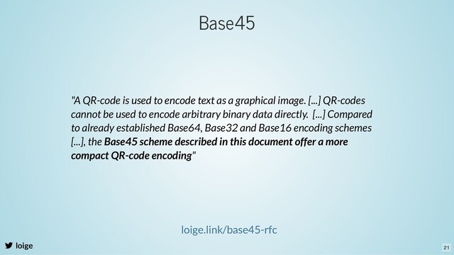 loige
loige.link/base45-rfc
"A QR-code is used to encode text as a graphical image. [...] QR-codes
cannot be used to encode arbitrary binary data directly. [...] Compared
to already established Base64, Base32 and Base16 encoding schemes
[...], the Base45 scheme described in this document offer a more
compact QR-code encoding"
Base45
21
