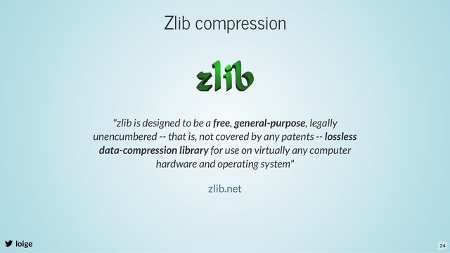 Zlib compression
loige
"zlib is designed to be a free, general-purpose, legally
unencumbered -- that is, not covered by any patents -- lossless
data-compression library for use on virtually any computer
hardware and operating system"
zlib.net
24
