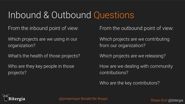 Share this! @bitergia
Bitergia
Inbound & Outbound Questions
From the inbound point of view:
Which projects are we using in our
organization?
What’s the health of those projects?
Who are they key people in those
projects?
From the outbound point of view:
Which projects are we contributing
from our organization?
Which projects are we releasing?
How are we dealing with community
contributions?
Who are the key contributors?
@jsmanrique #scale18x #ospo
