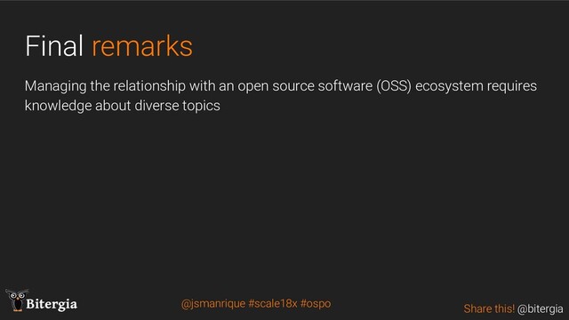 Share this! @bitergia
Bitergia
Final remarks
Managing the relationship with an open source software (OSS) ecosystem requires
knowledge about diverse topics
@jsmanrique #scale18x #ospo
