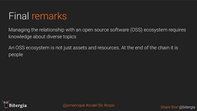 Share this! @bitergia
Bitergia
Final remarks
Managing the relationship with an open source software (OSS) ecosystem requires
knowledge about diverse topics
An OSS ecosystem is not just assets and resources. At the end of the chain it is
people
@jsmanrique #scale18x #ospo
