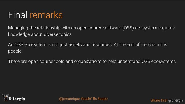 Share this! @bitergia
Bitergia
Final remarks
Managing the relationship with an open source software (OSS) ecosystem requires
knowledge about diverse topics
An OSS ecosystem is not just assets and resources. At the end of the chain it is
people
There are open source tools and organizations to help understand OSS ecosystems
@jsmanrique #scale18x #ospo
