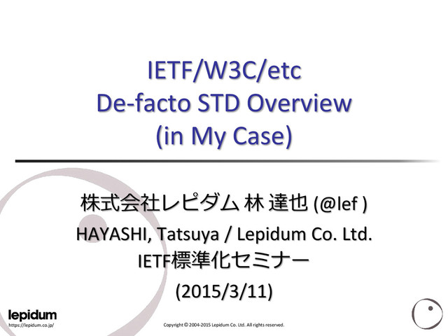 https://lepidum.co.jp/ Copyright © 2004-2015 Lepidum Co. Ltd. All rights reserved.
IETF/W3C/etc
De-facto STD Overview
(in My Case)
株式会社レピダム 林 達也 (@lef )
HAYASHI, Tatsuya / Lepidum Co. Ltd.
IETF標準化セミナー
(2015/3/11)
