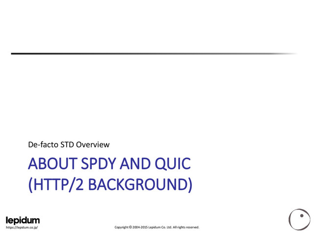 Copyright © 2004-2015 Lepidum Co. Ltd. All rights reserved.
https://lepidum.co.jp/
ABOUT SPDY AND QUIC
(HTTP/2 BACKGROUND)
De-facto STD Overview
