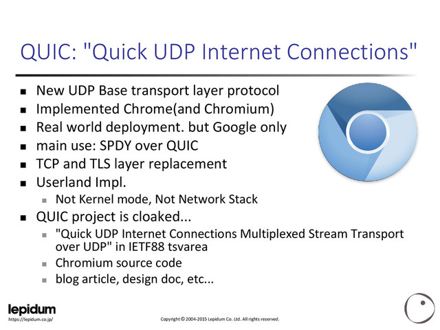 Copyright © 2004-2015 Lepidum Co. Ltd. All rights reserved.
https://lepidum.co.jp/
QUIC: "Quick UDP Internet Connections"
 New UDP Base transport layer protocol
 Implemented Chrome(and Chromium)
 Real world deployment. but Google only
 main use: SPDY over QUIC
 TCP and TLS layer replacement
 Userland Impl.

Not Kernel mode, Not Network Stack
 QUIC project is cloaked...

"Quick UDP Internet Connections Multiplexed Stream Transport
over UDP" in IETF88 tsvarea

Chromium source code

blog article, design doc, etc...
