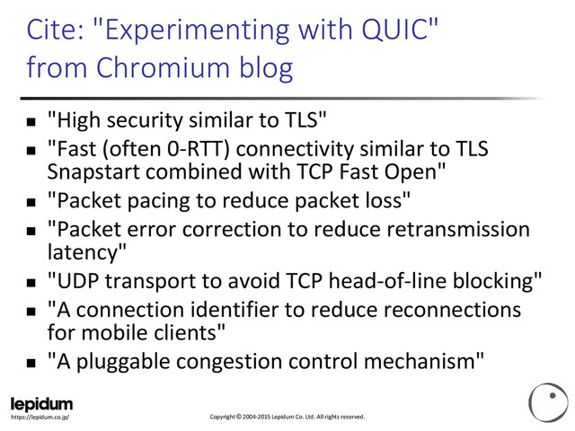 Copyright © 2004-2015 Lepidum Co. Ltd. All rights reserved.
https://lepidum.co.jp/
Cite: "Experimenting with QUIC"
from Chromium blog
 "High security similar to TLS"
 "Fast (often 0-RTT) connectivity similar to TLS
Snapstart combined with TCP Fast Open"
 "Packet pacing to reduce packet loss"
 "Packet error correction to reduce retransmission
latency"
 "UDP transport to avoid TCP head-of-line blocking"
 "A connection identifier to reduce reconnections
for mobile clients"
 "A pluggable congestion control mechanism"
