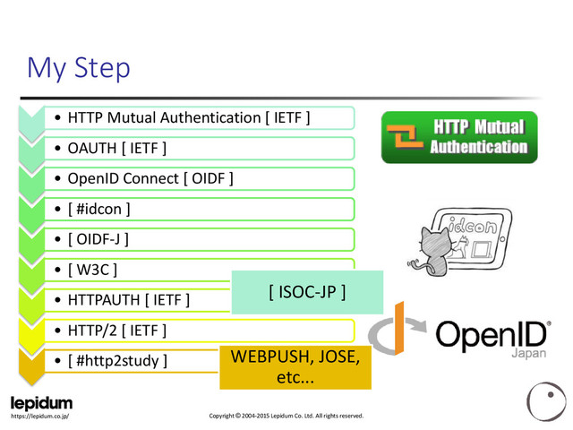 Copyright © 2004-2015 Lepidum Co. Ltd. All rights reserved.
https://lepidum.co.jp/
My Step
• HTTP Mutual Authentication [ IETF ]
• OAUTH [ IETF ]
• OpenID Connect [ OIDF ]
• [ #idcon ]
• [ OIDF-J ]
• [ W3C ]
• HTTPAUTH [ IETF ]
• HTTP/2 [ IETF ]
• [ #http2study ] WEBPUSH, JOSE,
etc...
[ ISOC-JP ]
