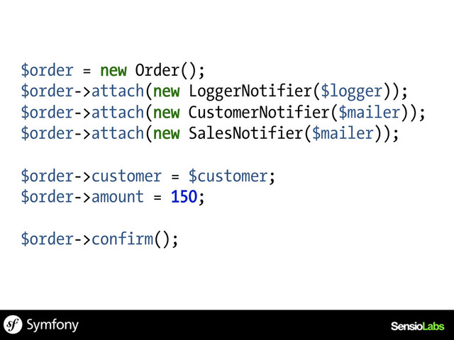 $order = new Order();
$order->attach(new LoggerNotifier($logger));
$order->attach(new CustomerNotifier($mailer));
$order->attach(new SalesNotifier($mailer));
$order->customer = $customer;
$order->amount = 150;
$order->confirm();
