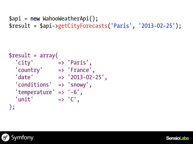 $api = new WahooWeatherApi();
$result = $api->getCityForecasts('Paris', '2013-02-25');
$result = array(
'city' => 'Paris',
'country' => 'France',
'date' => '2013-02-25',
'conditions' => 'snowy',
'temperature' => '-6',
'unit' => 'C',
);
