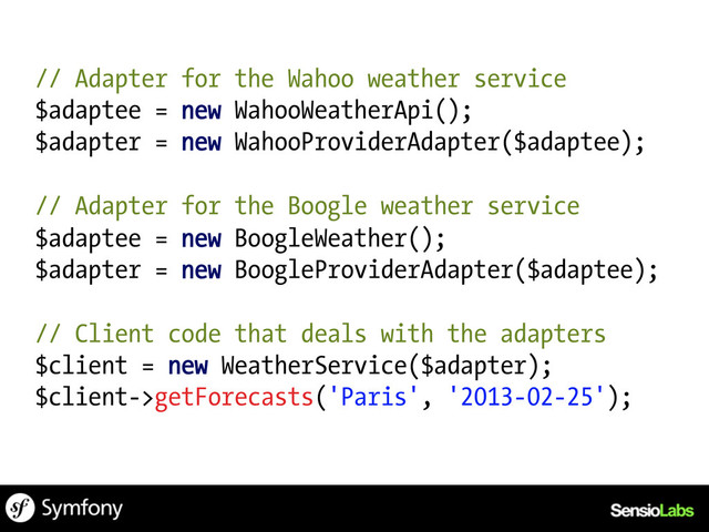 // Adapter for the Wahoo weather service
$adaptee = new WahooWeatherApi();
$adapter = new WahooProviderAdapter($adaptee);
// Adapter for the Boogle weather service
$adaptee = new BoogleWeather();
$adapter = new BoogleProviderAdapter($adaptee);
// Client code that deals with the adapters
$client = new WeatherService($adapter);
$client->getForecasts('Paris', '2013-02-25');
