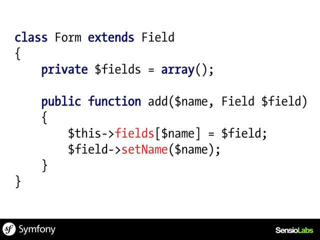 class Form extends Field
{
private $fields = array();
public function add($name, Field $field)
{
$this->fields[$name] = $field;
$field->setName($name);
}
}

