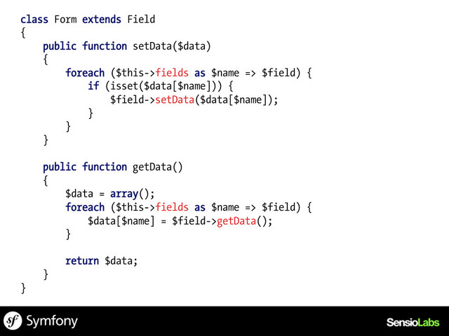 class Form extends Field
{
public function setData($data)
{
foreach ($this->fields as $name => $field) {
if (isset($data[$name])) {
$field->setData($data[$name]);
}
}
}
public function getData()
{
$data = array();
foreach ($this->fields as $name => $field) {
$data[$name] = $field->getData();
}
return $data;
}
}
