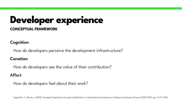 CONCEPTUAL FRAMEWORK
Developer experience
Cognition


How do developers perceive the development infrastructure?


Conation


How do developers see the value of their contribution?


A
ff
ect


How do developers feel about their work?
Fagerholm, F., Münch, J. (2012). Developer Experience: Concept and De
fi
nition. In International Conference on Software and System Process (ICSSP 2012), pp. 73–77. IEEE.
