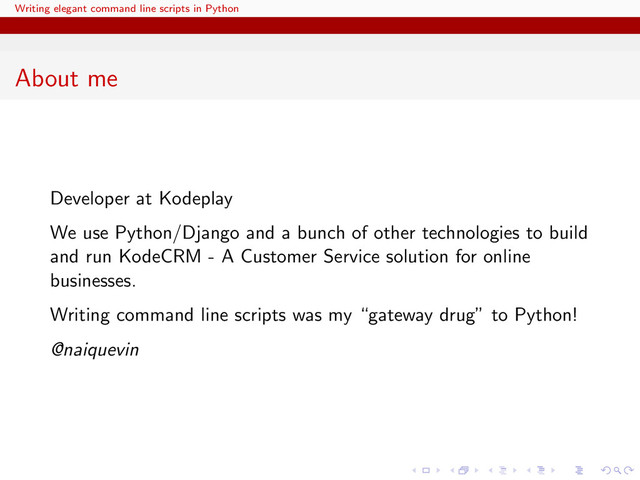 Writing elegant command line scripts in Python
About me
Developer at Kodeplay
We use Python/Django and a bunch of other technologies to build
and run KodeCRM - A Customer Service solution for online
businesses.
Writing command line scripts was my “gateway drug” to Python!
@naiquevin
