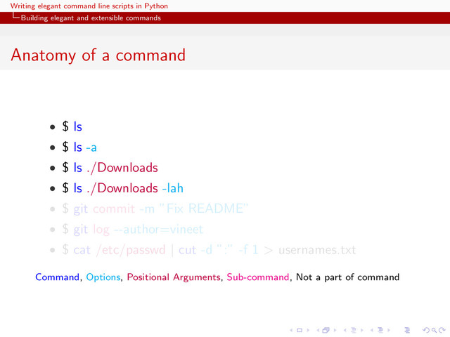 Writing elegant command line scripts in Python
Building elegant and extensible commands
Anatomy of a command
• $ ls
• $ ls -a
• $ ls ./Downloads
• $ ls ./Downloads -lah
• $ git commit -m ”Fix README”
• $ git log --author=vineet
• $ cat /etc/passwd | cut -d ”:” -f 1 > usernames.txt
Command, Options, Positional Arguments, Sub-command, Not a part of command
