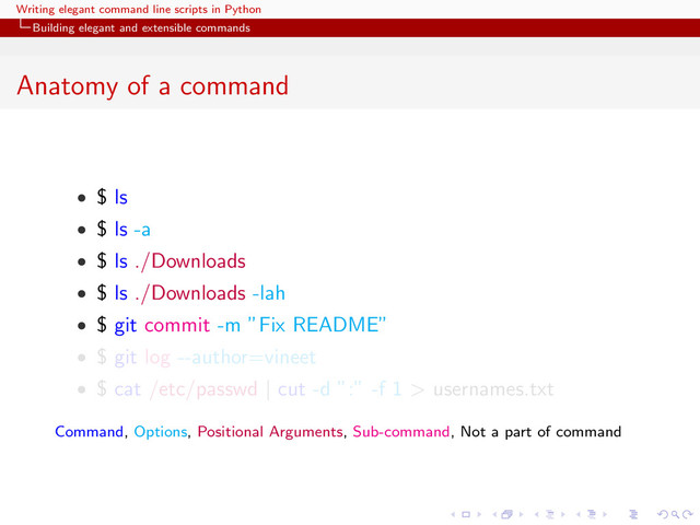 Writing elegant command line scripts in Python
Building elegant and extensible commands
Anatomy of a command
• $ ls
• $ ls -a
• $ ls ./Downloads
• $ ls ./Downloads -lah
• $ git commit -m ”Fix README”
• $ git log --author=vineet
• $ cat /etc/passwd | cut -d ”:” -f 1 > usernames.txt
Command, Options, Positional Arguments, Sub-command, Not a part of command
